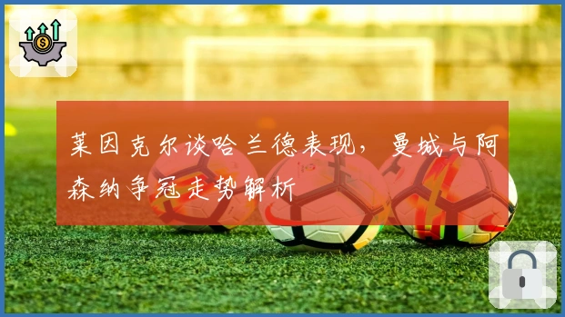 莱因克尔谈哈兰德表现，曼城与阿森纳争冠走势解析